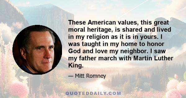 These American values, this great moral heritage, is shared and lived in my religion as it is in yours. I was taught in my home to honor God and love my neighbor. I saw my father march with Martin Luther King.