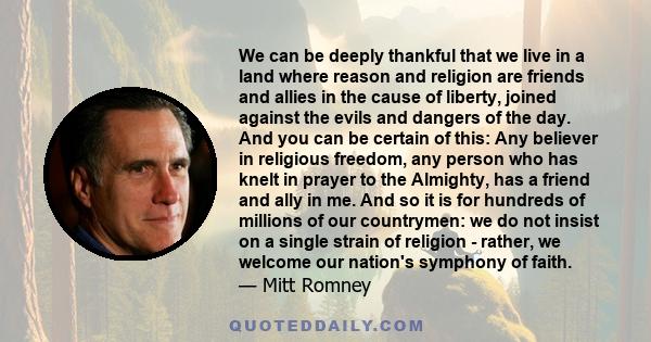 We can be deeply thankful that we live in a land where reason and religion are friends and allies in the cause of liberty, joined against the evils and dangers of the day. And you can be certain of this: Any believer in