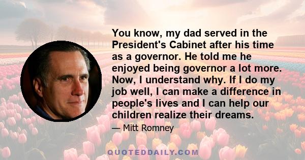 You know, my dad served in the President's Cabinet after his time as a governor. He told me he enjoyed being governor a lot more. Now, I understand why. If I do my job well, I can make a difference in people's lives and