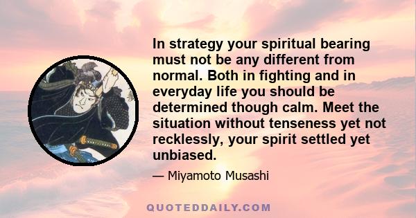 In strategy your spiritual bearing must not be any different from normal. Both in fighting and in everyday life you should be determined though calm. Meet the situation without tenseness yet not recklessly, your spirit