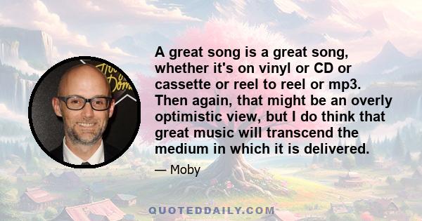 A great song is a great song, whether it's on vinyl or CD or cassette or reel to reel or mp3. Then again, that might be an overly optimistic view, but I do think that great music will transcend the medium in which it is