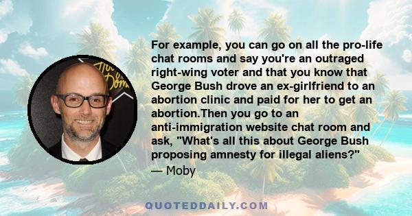 For example, you can go on all the pro-life chat rooms and say you're an outraged right-wing voter and that you know that George Bush drove an ex-girlfriend to an abortion clinic and paid for her to get an abortion.Then
