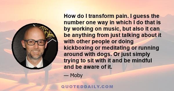 How do I transform pain. I guess the number one way in which I do that is by working on music, but also it can be anything from just talking about it with other people or doing kickboxing or meditating or running around