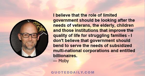 I believe that the role of limited government should be looking after the needs of veterans, the elderly, children and those institutions that improve the quality of life for struggling families - I don't believe that