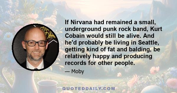 If Nirvana had remained a small, underground punk rock band, Kurt Cobain would still be alive. And he'd probably be living in Seattle, getting kind of fat and balding, be relatively happy and producing records for other