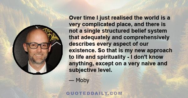 Over time I just realised the world is a very complicated place, and there is not a single structured belief system that adequately and comprehensively describes every aspect of our existence. So that is my new approach