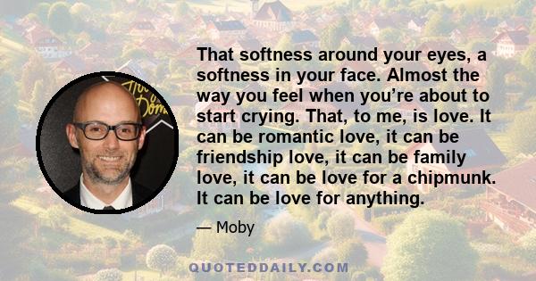 That softness around your eyes, a softness in your face. Almost the way you feel when you’re about to start crying. That, to me, is love. It can be romantic love, it can be friendship love, it can be family love, it can