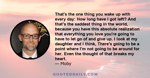 That's the one thing you wake up with every day: How long have I got left? And that's the saddest thing in the world, because you have this absolute realization that everything you love you're going to have to let go of
