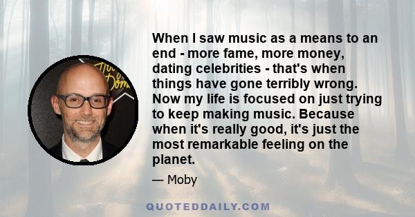 When I saw music as a means to an end - more fame, more money, dating celebrities - that's when things have gone terribly wrong. Now my life is focused on just trying to keep making music. Because when it's really good,