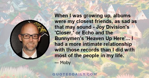 When I was growing up, albums were my closest friends, as sad as that may sound - Joy Division's 'Closer,' or Echo and the Bunnymen's 'Heaven Up Here'... I had a more intimate relationship with those records than I did