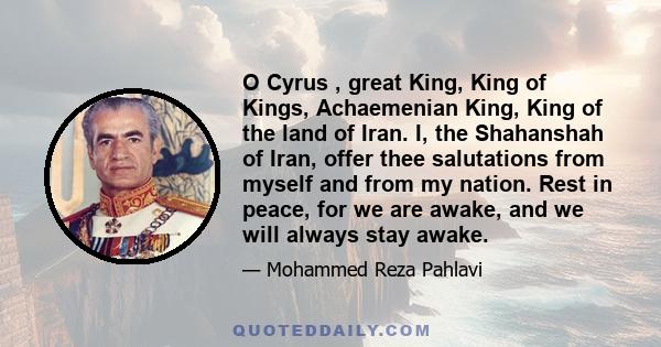 O Cyrus , great King, King of Kings, Achaemenian King, King of the land of Iran. I, the Shahanshah of Iran, offer thee salutations from myself and from my nation. Rest in peace, for we are awake, and we will always stay