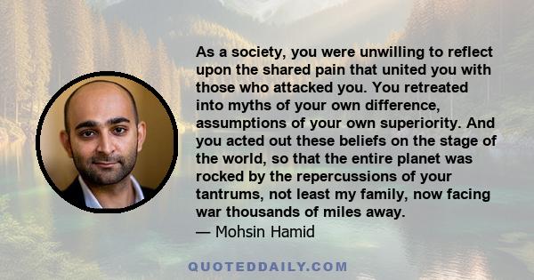 As a society, you were unwilling to reflect upon the shared pain that united you with those who attacked you. You retreated into myths of your own difference, assumptions of your own superiority. And you acted out these
