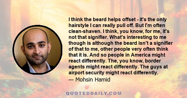 I think the beard helps offset - it's the only hairstyle I can really pull off. But I'm often clean-shaven. I think, you know, for me, it's not that signifier. What's interesting to me though is although the beard isn't