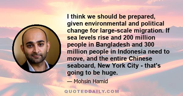 I think we should be prepared, given environmental and political change for large-scale migration. If sea levels rise and 200 million people in Bangladesh and 300 million people in Indonesia need to move, and the entire
