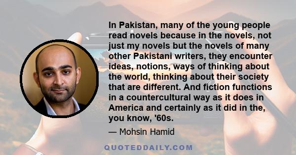 In Pakistan, many of the young people read novels because in the novels, not just my novels but the novels of many other Pakistani writers, they encounter ideas, notions, ways of thinking about the world, thinking about