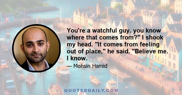 You're a watchful guy. you know where that comes from? I shook my head. It comes from feeling out of place, he said. Believe me. I know.