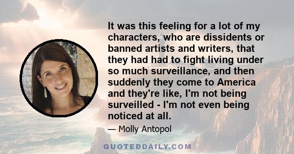 It was this feeling for a lot of my characters, who are dissidents or banned artists and writers, that they had had to fight living under so much surveillance, and then suddenly they come to America and they're like,