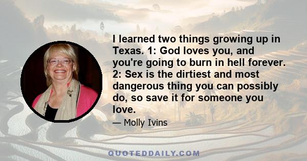 I learned two things growing up in Texas. 1: God loves you, and you're going to burn in hell forever. 2: Sex is the dirtiest and most dangerous thing you can possibly do, so save it for someone you love.