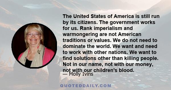 The United States of America is still run by its citizens. The government works for us. Rank imperialism and warmongering are not American traditions or values. We do not need to dominate the world. We want and need to