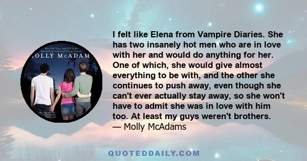 I felt like Elena from Vampire Diaries. She has two insanely hot men who are in love with her and would do anything for her. One of which, she would give almost everything to be with, and the other she continues to push