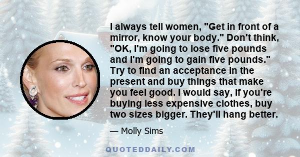I always tell women, Get in front of a mirror, know your body. Don't think, OK, I'm going to lose five pounds and I'm going to gain five pounds. Try to find an acceptance in the present and buy things that make you feel