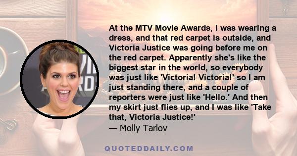 At the MTV Movie Awards, I was wearing a dress, and that red carpet is outside, and Victoria Justice was going before me on the red carpet. Apparently she's like the biggest star in the world, so everybody was just like