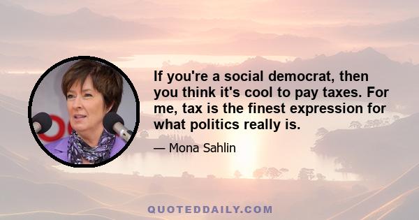 If you're a social democrat, then you think it's cool to pay taxes. For me, tax is the finest expression for what politics really is.