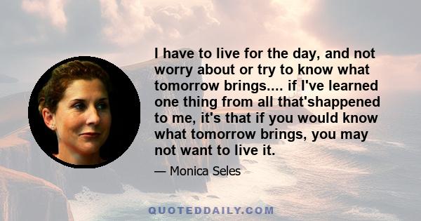 I have to live for the day, and not worry about or try to know what tomorrow brings.... if I've learned one thing from all that'shappened to me, it's that if you would know what tomorrow brings, you may not want to live