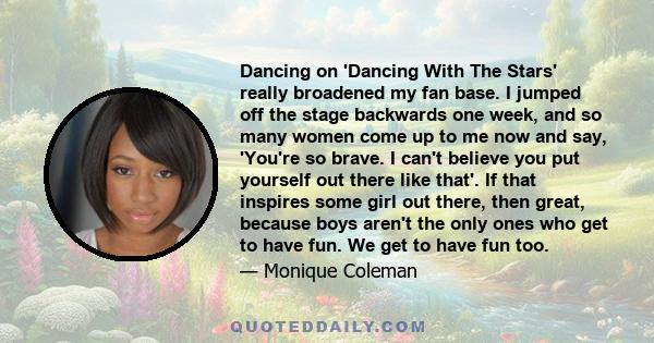 Dancing on 'Dancing With The Stars' really broadened my fan base. I jumped off the stage backwards one week, and so many women come up to me now and say, 'You're so brave. I can't believe you put yourself out there like