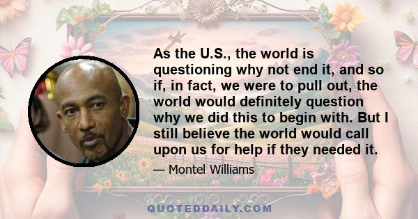 As the U.S., the world is questioning why not end it, and so if, in fact, we were to pull out, the world would definitely question why we did this to begin with. But I still believe the world would call upon us for help