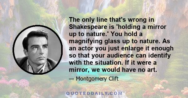 The only line that's wrong in Shakespeare is 'holding a mirror up to nature.' You hold a magnifying glass up to nature. As an actor you just enlarge it enough so that your audience can identify with the situation. If it