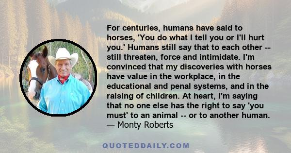 For centuries, humans have said to horses, 'You do what I tell you or I'll hurt you.' Humans still say that to each other -- still threaten, force and intimidate. I'm convinced that my discoveries with horses have value