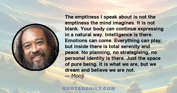 The emptiness I speak about is not the emptiness the mind imagines. It is not blank. Your body can continue expressing in a natural way. Intelligence is there. Emotions can come. Everything can play, but inside there is