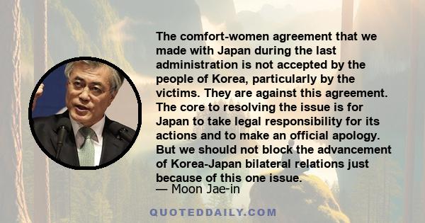 The comfort-women agreement that we made with Japan during the last administration is not accepted by the people of Korea, particularly by the victims. They are against this agreement. The core to resolving the issue is