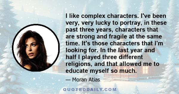 I like complex characters. I've been very, very lucky to portray, in these past three years, characters that are strong and fragile at the same time. It's those characters that I'm looking for. In the last year and half