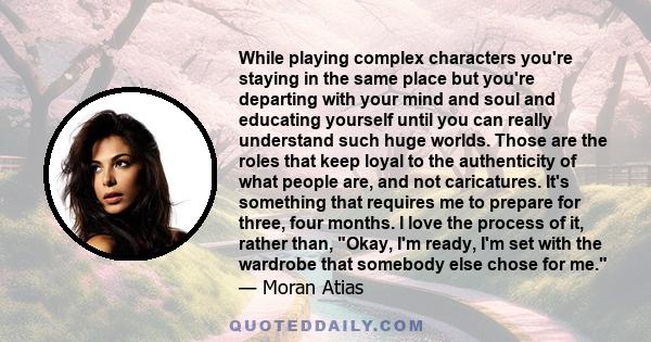While playing complex characters you're staying in the same place but you're departing with your mind and soul and educating yourself until you can really understand such huge worlds. Those are the roles that keep loyal