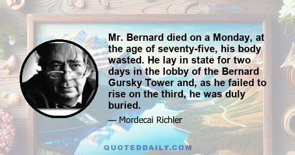 Mr. Bernard died on a Monday, at the age of seventy-five, his body wasted. He lay in state for two days in the lobby of the Bernard Gursky Tower and, as he failed to rise on the third, he was duly buried.