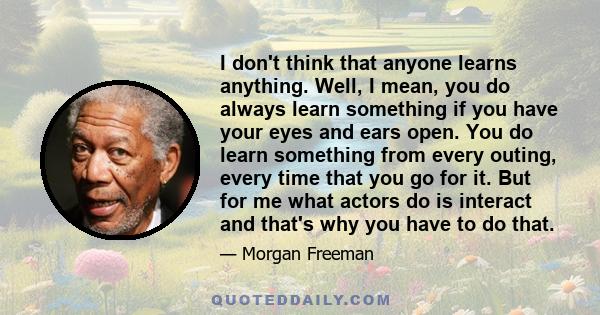 I don't think that anyone learns anything. Well, I mean, you do always learn something if you have your eyes and ears open. You do learn something from every outing, every time that you go for it. But for me what actors