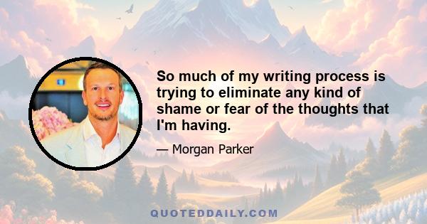 So much of my writing process is trying to eliminate any kind of shame or fear of the thoughts that I'm having. Where I would usually backspace, I stop and say, You know what? This is important, that I say how I feel
