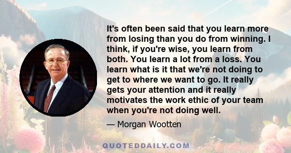 It's often been said that you learn more from losing than you do from winning. I think, if you're wise, you learn from both. You learn a lot from a loss. You learn what is it that we're not doing to get to where we want