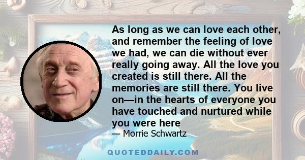 As long as we can love each other, and remember the feeling of love we had, we can die without ever really going away. All the love you created is still there. All the memories are still there. You live on—in the hearts