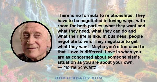 There is no formula to relationships. They have to be negotiated in loving ways, with room for both parties, what they want and what they need, what they can do and what their life is like. In business, people negotiate