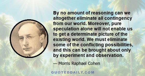 By no amount of reasoning can we altogether eliminate all contingency from our world. Moreover, pure speculation alone will not enable us to get a determinate picture of the existing world. We must eliminate some of the