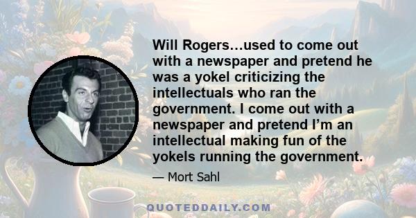 Will Rogers…used to come out with a newspaper and pretend he was a yokel criticizing the intellectuals who ran the government. I come out with a newspaper and pretend I’m an intellectual making fun of the yokels running