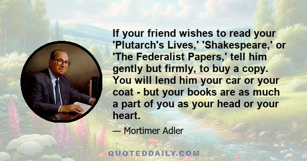 If your friend wishes to read your 'Plutarch's Lives,' 'Shakespeare,' or 'The Federalist Papers,' tell him gently but firmly, to buy a copy. You will lend him your car or your coat - but your books are as much a part of
