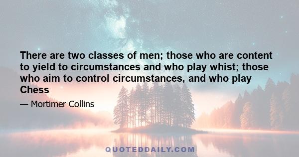 There are two classes of men; those who are content to yield to circumstances and who play whist; those who aim to control circumstances, and who play Chess