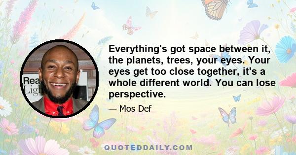 Everything's got space between it, the planets, trees, your eyes. Your eyes get too close together, it's a whole different world. You can lose perspective.