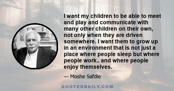 I want my children to be able to meet and play and communicate with many other children on their own, not only when they are driven somewhere. I want them to grow up in an environment that is not just a place where