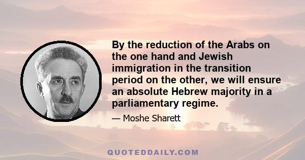By the reduction of the Arabs on the one hand and Jewish immigration in the transition period on the other, we will ensure an absolute Hebrew majority in a parliamentary regime.
