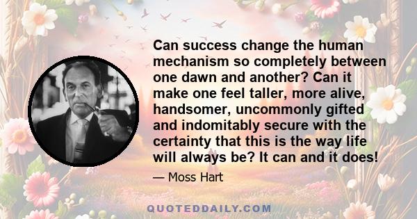 Can success change the human mechanism so completely between one dawn and another? Can it make one feel taller, more alive, handsomer, uncommonly gifted and indomitably secure with the certainty that this is the way